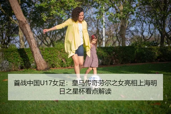 首战中国U17女足：皇马传奇劳尔之女亮相上海明日之星杯看点解读